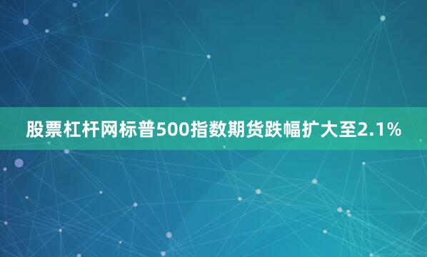 股票杠杆网标普500指数期货跌幅扩大至2.1%