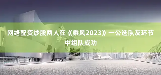 网络配资炒股两人在《乘风2023》一公选队友环节中组队成功