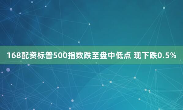 168配资标普500指数跌至盘中低点 现下跌0.5%