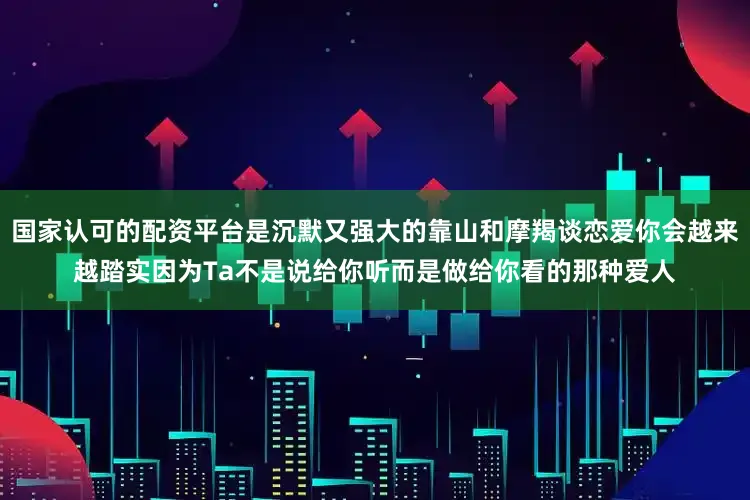 国家认可的配资平台是沉默又强大的靠山和摩羯谈恋爱你会越来越踏实因为Ta不是说给你听而是做给你看的那种爱人