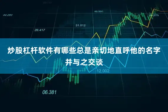 炒股杠杆软件有哪些总是亲切地直呼他的名字并与之交谈