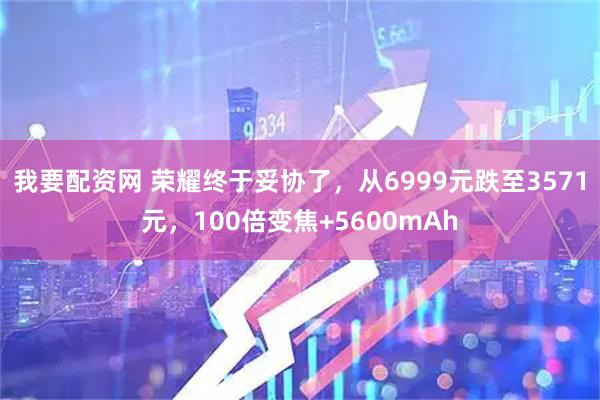 我要配资网 荣耀终于妥协了，从6999元跌至3571元，100倍变焦+5600mAh