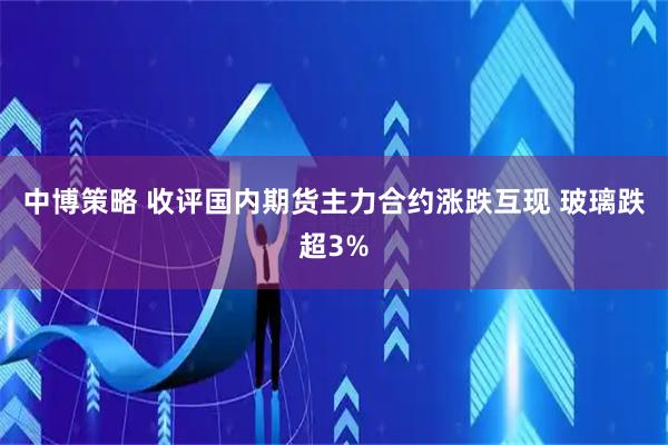 中博策略 收评国内期货主力合约涨跌互现 玻璃跌超3%