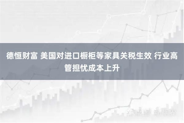 德恒财富 美国对进口橱柜等家具关税生效 行业高管担忧成本上升