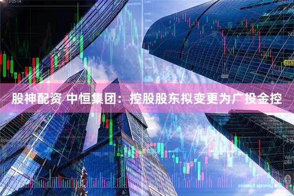 股神配资 中恒集团:控股股东拟变更为广投金控