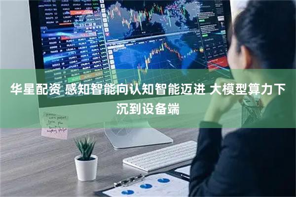 华星配资 感知智能向认知智能迈进 大模型算力下沉到设备端