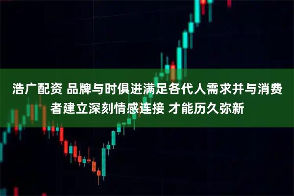 浩广配资 品牌与时俱进满足各代人需求并与消费者建立深刻情感连接 才能历久弥新