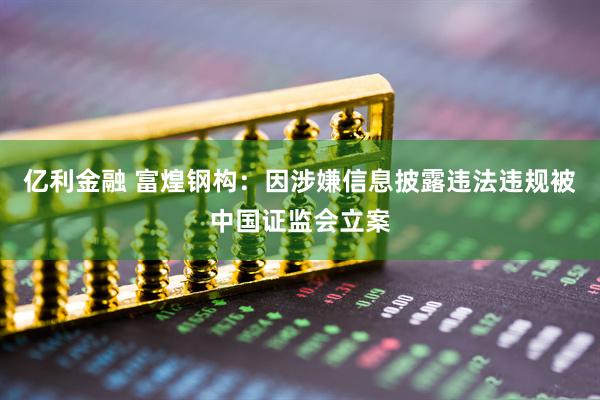 亿利金融 富煌钢构:因涉嫌信息披露违法违规被中国证监会立案