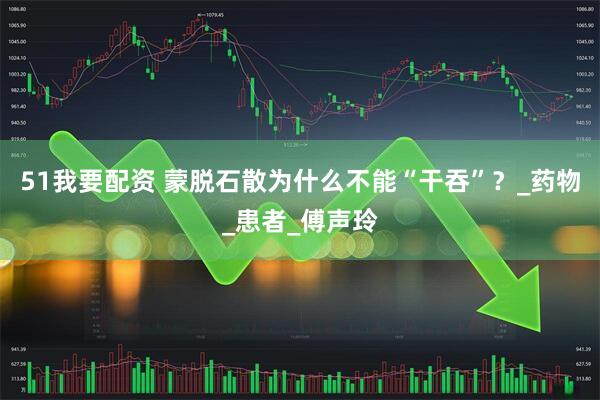 51我要配资 蒙脱石散为什么不能“干吞”?_药物_患者_傅声玲