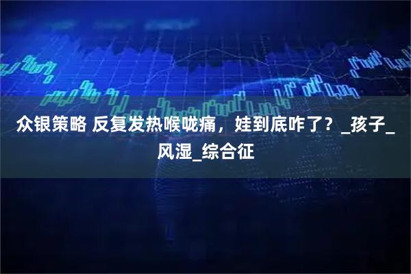 众银策略 反复发热喉咙痛,娃到底咋了?_孩子_风湿_综合征