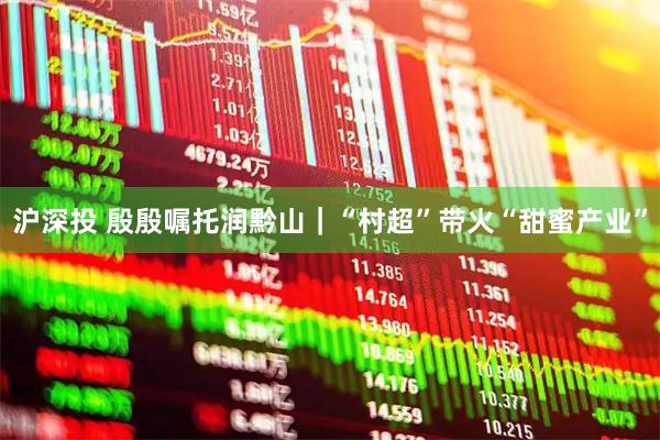 沪深投 殷殷嘱托润黔山｜“村超”带火“甜蜜产业”