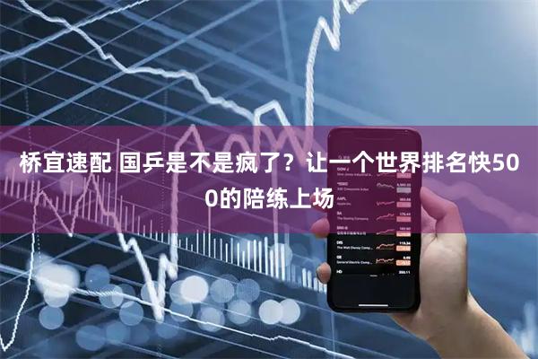 桥宜速配 国乒是不是疯了?让一个世界排名快500的陪练上场