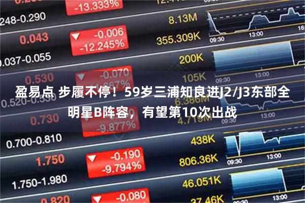 盈易点 步履不停！59岁三浦知良进J2/J3东部全明星B阵容，有望第10次出战