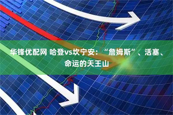 华锋优配网 哈登vs坎宁安：“詹姆斯”、活塞、命运的天王山
