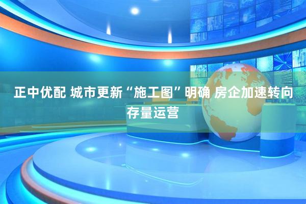 正中优配 城市更新“施工图”明确 房企加速转向存量运营