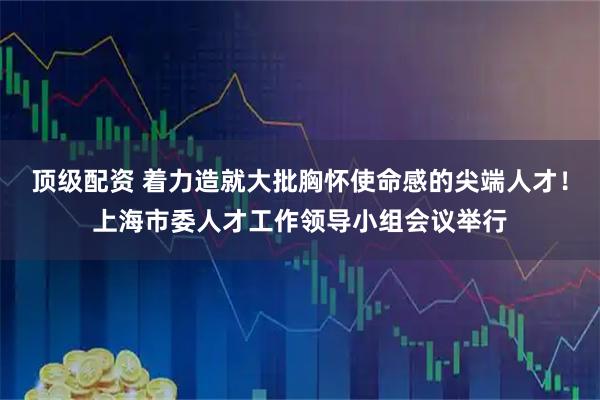 顶级配资 着力造就大批胸怀使命感的尖端人才！上海市委人才工作领导小组会议举行