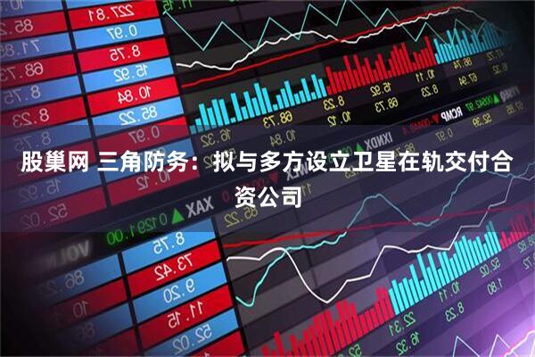 股巢网 三角防务：拟与多方设立卫星在轨交付合资公司