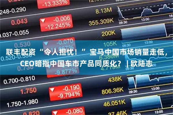 联丰配资 “令人担忧！” 宝马中国市场销量走低，CEO暗指中国车市产品同质化？ | 欧陆志