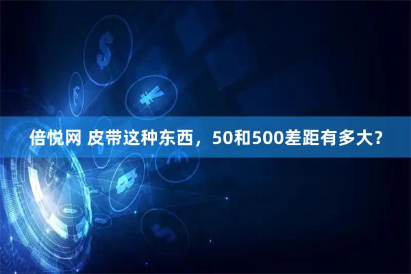 倍悦网 皮带这种东西，50和500差距有多大？
