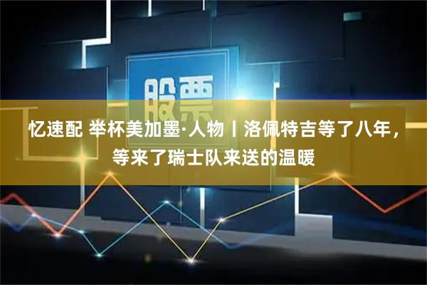 忆速配 举杯美加墨·人物丨洛佩特吉等了八年，等来了瑞士队来送的温暖