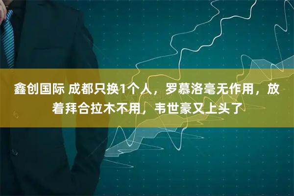 鑫创国际 成都只换1个人，罗慕洛毫无作用，放着拜合拉木不用，韦世豪又上头了