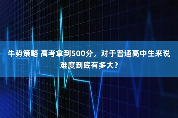 牛势策略 高考拿到500分，对于普通高中生来说难度到底有多大？