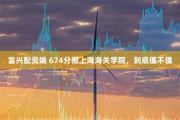 富兴配资端 674分报上海海关学院，到底值不值